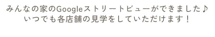 みんなの家のGoogleストリートビューができました♪いつでも各店舗の見学をしていただけます！