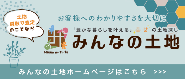 土地・買取り査定のことなら お客様へのわかりやすさを大切に「豊かな暮らしを叶える」 幸せの土地探し みんなの土地 みんなの土地ホームページはこちら