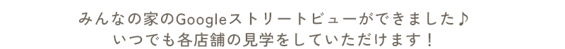 みんなの家のGoogleストリートビューができました♪いつでも各店舗の見学をしていただけます！