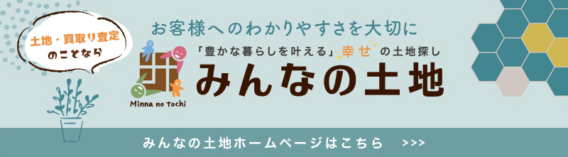 土地・買取り査定のことなら お客様へのわかりやすさを大切に「豊かな暮らしを叶える」 幸せの土地探し みんなの土地 みんなの土地ホームページはこちら