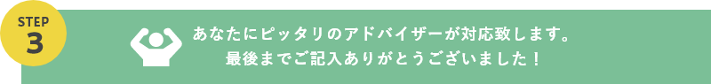 あなたにピッタリのアドバイザーが対応致します。最後までご記入ありがとうございました！